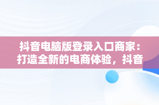 抖音电脑版登录入口商家：打造全新的电商体验，抖音电脑版登录入口商家怎么登录 