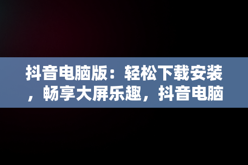 抖音电脑版：轻松下载安装，畅享大屏乐趣，抖音电脑版登录下载安装教程 