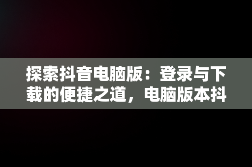 探索抖音电脑版：登录与下载的便捷之道，电脑版本抖音下载 