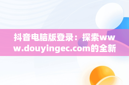 抖音电脑版登录：探索www.douyingec.com的全新体验，抖音电脑版登录后怎么退出 