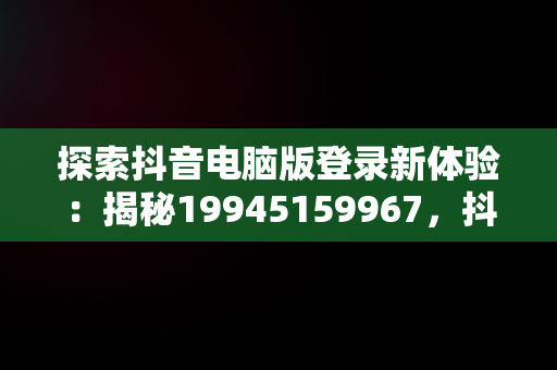 探索抖音电脑版登录新体验：揭秘19945159967，抖音电脑版登录网址 