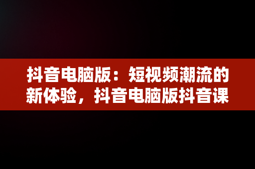 抖音电脑版：短视频潮流的新体验，抖音电脑版抖音课堂 