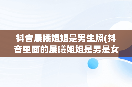 抖音晨曦姐姐是男生照(抖音里面的晨曦姐姐是男是女)