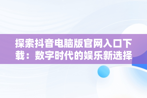 探索抖音电脑版官网入口下载：数字时代的娱乐新选择，抖音电脑版官方下载官网 