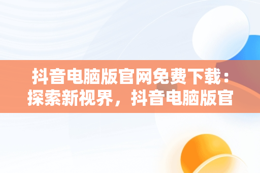 抖音电脑版官网免费下载：探索新视界，抖音电脑版官方网站下载 