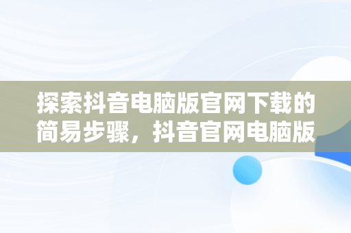 探索抖音电脑版官网下载的简易步骤，抖音官网电脑版怎么下载 
