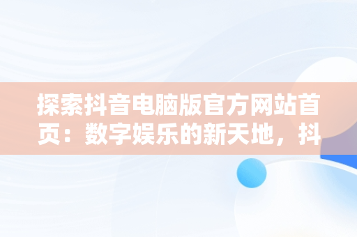 探索抖音电脑版官方网站首页：数字娱乐的新天地，抖音电脑版官方网站下载 