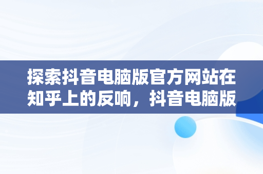 探索抖音电脑版官方网站在知乎上的反响，抖音电脑版官方网站知乎怎么下载 