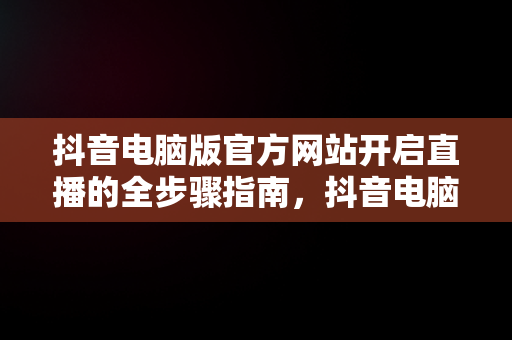 抖音电脑版官方网站开启直播的全步骤指南，抖音电脑版官方网站怎末开直播的 