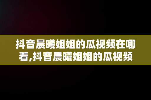 抖音晨曦姐姐的瓜视频在哪看,抖音晨曦姐姐的瓜视频