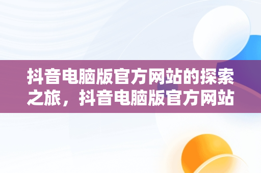 抖音电脑版官方网站的探索之旅，抖音电脑版官方网站怎么下载 