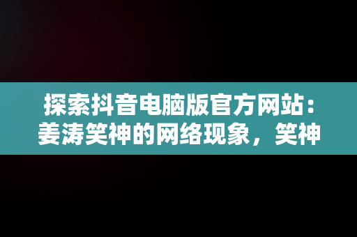 探索抖音电脑版官方网站：姜涛笑神的网络现象，笑神姜涛抖音粉丝 