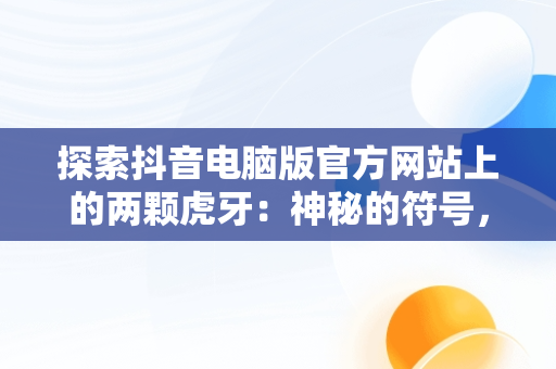 探索抖音电脑版官方网站上的两颗虎牙：神秘的符号，抖音电脑版官方网站两颗虎牙直播 