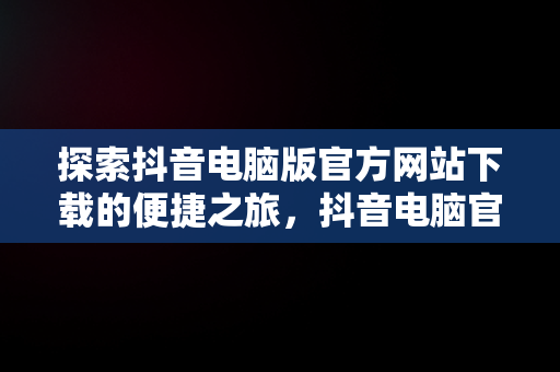 探索抖音电脑版官方网站下载的便捷之旅，抖音电脑官网免费下载 