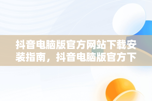 抖音电脑版官方网站下载安装指南，抖音电脑版官方下载官网 