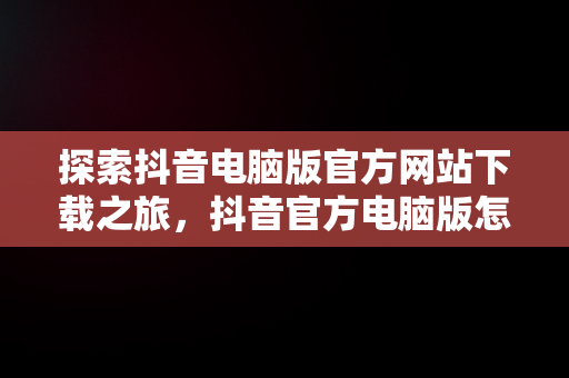 探索抖音电脑版官方网站下载之旅，抖音官方电脑版怎么下载安装 