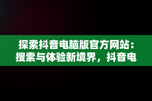 探索抖音电脑版官方网站：搜索与体验新境界，抖音电脑版官方网站 搜 索不到 