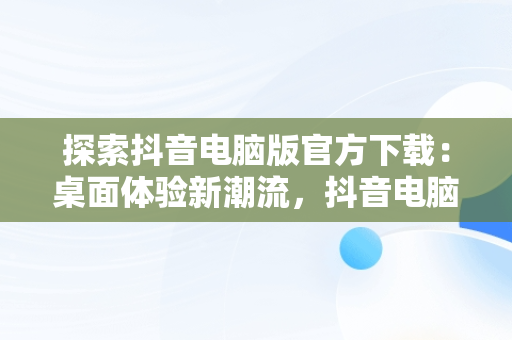 探索抖音电脑版官方下载：桌面体验新潮流，抖音电脑版官方下载桌面版怎么下载 