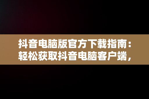 抖音电脑版官方下载指南：轻松获取抖音电脑客户端，抖音电脑版官方下载怎么下载安装 
