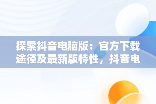 探索抖音电脑版：官方下载途径及最新版特性，抖音电脑版官方网站下载 