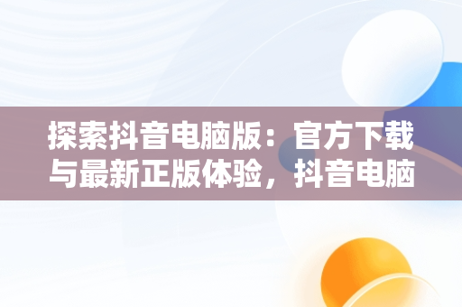 探索抖音电脑版：官方下载与最新正版体验，抖音电脑版官方网址 