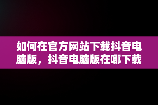 如何在官方网站下载抖音电脑版，抖音电脑版在哪下载 