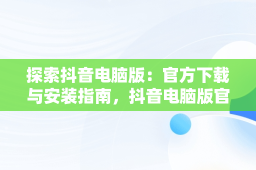 探索抖音电脑版：官方下载与安装指南，抖音电脑版官方网址 