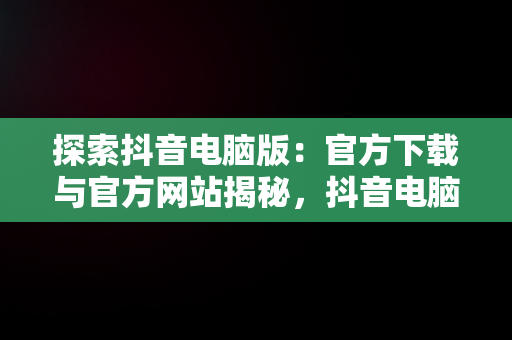 探索抖音电脑版：官方下载与官方网站揭秘，抖音电脑版官方网址 