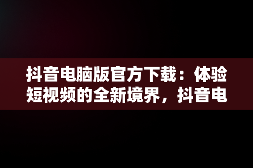 抖音电脑版官方下载：体验短视频的全新境界，抖音电脑版官方下载官网 