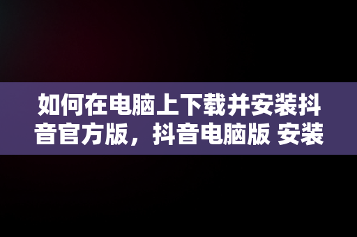 如何在电脑上下载并安装抖音官方版，抖音电脑版 安装 