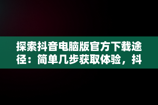 探索抖音电脑版官方下载途径：简单几步获取体验，抖音电脑版下载地址 