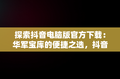 探索抖音电脑版官方下载：华军宝库的便捷之选，抖音,电脑版 