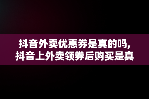抖音外卖优惠券是真的吗,抖音上外卖领券后购买是真的吗