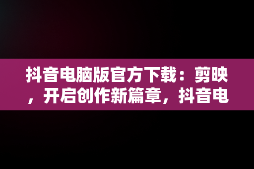 抖音电脑版官方下载：剪映，开启创作新篇章，抖音电脑版官方下载剪映教程 