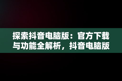探索抖音电脑版：官方下载与功能全解析，抖音电脑版官方下载的网址 