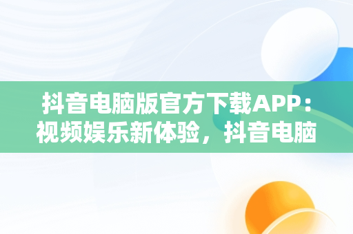 抖音电脑版官方下载APP：视频娱乐新体验，抖音电脑版官方下载免费下载 