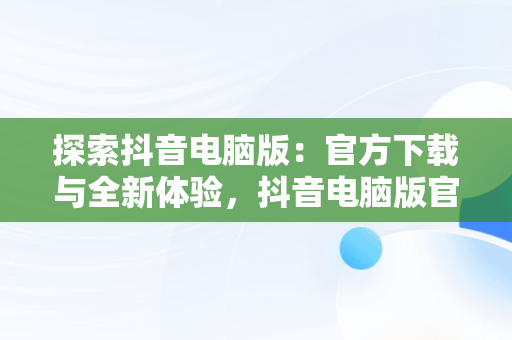 探索抖音电脑版：官方下载与全新体验，抖音电脑版官方下载免费下载 