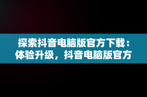 探索抖音电脑版官方下载：体验升级，抖音电脑版官方下载免费下载 