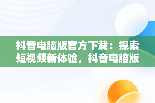 抖音电脑版官方下载：探索短视频新体验，抖音电脑版官方下载 搜 索在哪 