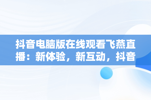 抖音电脑版在线观看飞燕直播：新体验，新互动，抖音电脑在线观看怎么进直播间 