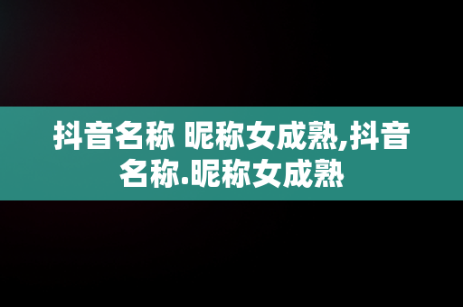 抖音名称 昵称女成熟,抖音名称.昵称女成熟