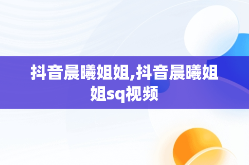 抖音晨曦姐姐,抖音晨曦姐姐sq视频