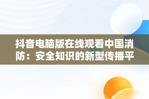 抖音电脑版在线观看中国消防：安全知识的新型传播平台，抖音电脑版在线观看中国消防直播 