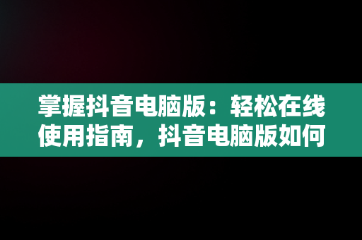 掌握抖音电脑版：轻松在线使用指南，抖音电脑版如何使用 