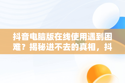 抖音电脑版在线使用遇到困难？揭秘进不去的真相，抖音在电脑版登不上是什么原因 