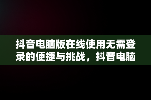 抖音电脑版在线使用无需登录的便捷与挑战，抖音电脑版在线使用不用登陆账号 