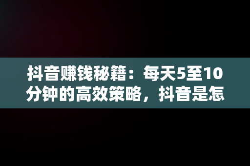 抖音赚钱秘籍：每天5至10分钟的高效策略，抖音是怎么赚钱的?一天能挣多少钱? 