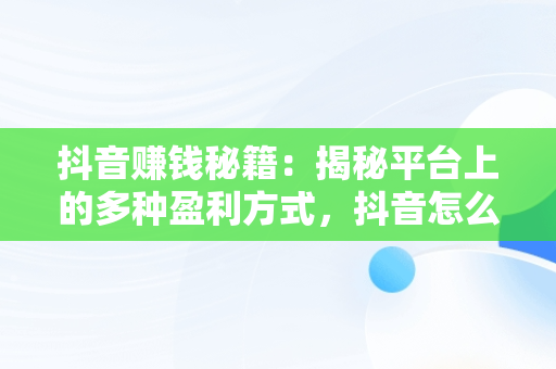 抖音赚钱秘籍：揭秘平台上的多种盈利方式，抖音怎么赚钱步骤 