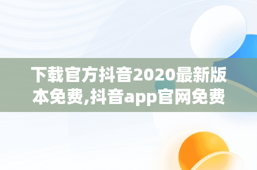 下载官方抖音2020最新版本免费,抖音app官网免费下载17.4