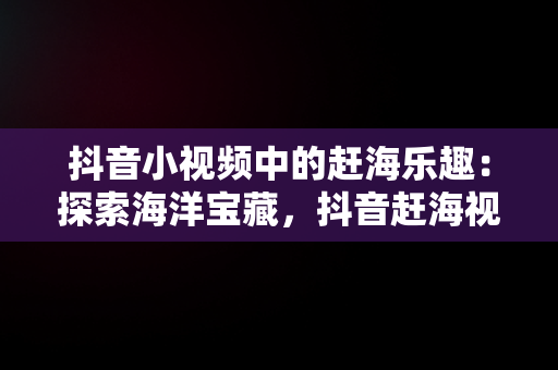 抖音小视频中的赶海乐趣：探索海洋宝藏，抖音赶海视频是真的吗 